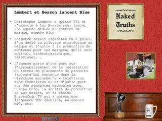 Lambert et Besson lancent Blue Christophe Lambert a quitté FFL et s’associe à Luc Besson pour lancer une agence dédiée au contenu de marque, nommée Blue L’agence serait organisée en 2 pôles, l’un dédié au pilotage stratégique de marque et l’autre à la production de contenus pour les marques, qu’il soit musical, cinématographique, télévisuel, … L’agence parie d’une part sur l’assouplissement de la législation en termes de placements de produits (aujourd’hui contenue dans la directive européenne « télévision sans frontières ») et d’autre part sur des synergies probables avec Europa Corp, la société de production de Luc Besson, et sa chaîne EuropaCorp TV qui a obtenu une fréquence TMP (mobiles, baladeurs MP3, etc) 