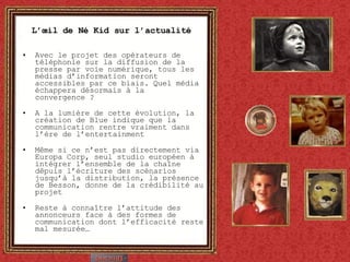 L’œil de Né Kid sur l’actualité Avec le projet des opérateurs de téléphonie sur la diffusion de la presse par voie numérique, tous les médias d’information seront accessibles par ce biais. Quel média échappera désormais à la convergence ?  A la lumière de cette évolution, la création de Blue indique que la communication rentre vraiment dans l’ère de l’entertainment Même si ce n’est pas directement via Europa Corp, seul studio européen à intégrer l’ensemble de la chaîne dêpuis l’écriture des scénarios jusqu’à la distribution, la présence de Besson, donne de la crédibilité au projet Reste à connaître l’attitude des annonceurs face à des formes de communication dont l’efficacité reste mal mesurée… 