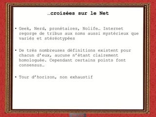 … croisées sur le Net Geek, Nerd, pronétaires, Nolife… Internet regorge de tribus aux noms aussi mystérieux que variés et stéréotypées De très nombreuses définitions existent pour chacun d’eux, aucune n’étant clairement homologuée. Cependant certains points font consensus… Tour d’horizon, non exhaustif  