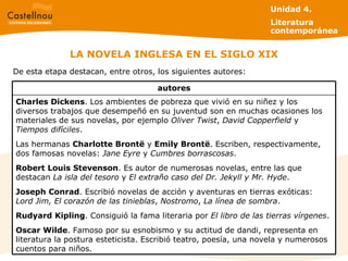 LA NOVELA INGLESA EN EL SIGLO XIX Unidad 4.  Literatura contemporánea De esta etapa destacan, entre otros, los siguientes autores: Charles Dickens . Los ambientes de pobreza que vivió en su niñez y los diversos trabajos que desempeñó en su juventud son en muchas ocasiones los materiales de sus novelas, por ejemplo  Oliver Twist ,  David Copperfield  y  Tiempos difíciles . Las hermanas  Charlotte Brontë  y  Emily Brontë . Escriben, respectivamente, dos famosas novelas:  Jane Eyre  y  Cumbres borrascosas . Robert Louis Stevenson . Es autor de numerosas novelas, entre las que destacan  La isla del tesoro  y  El extraño caso del Dr. Jekyll y Mr. Hyde . Joseph   Conrad . Escribió novelas de acción y aventuras en tierras exóticas:  Lord Jim, El corazón de las tinieblas ,  Nostromo ,  La línea de sombra .  Rudyard   Kipling . Consiguió la fama literaria por  El libro de las tierras vírgenes . Oscar Wilde . Famoso por su esnobismo y su actitud de dandi, representa en literatura la postura esteticista. Escribió teatro, poesía, una novela y numerosos cuentos para niños. autores 
