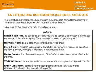 LA LITERATURA NORTEAMERICANA EN EL SIGLO XIX La literatura norteamericana, al margen de conceptos como Romanticismo y realismo, vive en el siglo XIX un momento de esplendor.  Algunos de los escritores más importantes son: Unidad 4.  Literatura contemporánea Edgar Allan   Poe . Es conocido por sus relatos de terror y de misterio, como  Los crímenes de la calle Morgue ,  El escarabajo de oro  y  El gato negro . Herman Melville . Su obra más conocida es  Moby Dick . Mark   Twain . Escribió ingeniosas y divertidas narraciones, como  Las aventuras de Tom Sawyer ,  Príncipe y mendigo  y  Huckleberry Finn . Henry James . Escribió  Los europeos ,  El retrato de una dama  y  Las alas de la paloma . Walt   Whitman . La mayor parte de su poesía está recogida en  Hojas de hierba . Emily   Dickinson . Escribió numerosos poemas breves, prácticamente desconocidos hasta bien entrado el siglo XX. autores 
