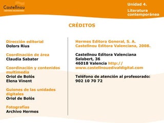CRÉDITOS Dirección editorial Dolors Rius Coordinación de área Claudia Sabater Coordinación y contenidos multimedia Oriol de Bolós Elena Vinent Guiones de las unidades digitales Oriol de Bolós Fotografías Archivo Hermes Hermes Editora General, S. A. Castellnou Editora Valenciana, 2008. Castellnou Editora Valenciana Salabert, 36 46018 Valencia  http: // www.castellnouedivaldigital.com Teléfono de atención al profesorado: 902 10 70 72 Unidad 4.  Literatura contemporánea 