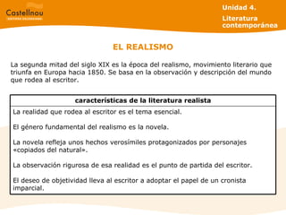 EL REALISMO La segunda mitad del siglo XIX es la época del realismo, movimiento literario que triunfa en Europa hacia 1850. Se basa en la observación y descripción del mundo que rodea al escritor. Unidad 4.  Literatura contemporánea La realidad que rodea al escritor es el tema esencial.  El género fundamental del realismo es la novela. La novela refleja unos hechos verosímiles protagonizados por personajes «copiados del natural». La observación rigurosa de esa realidad es el punto de partida del escritor. El deseo de objetividad lleva al escritor a adoptar el papel de un cronista imparcial. características de la literatura realista 