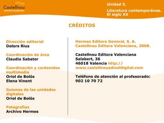 CRÉDITOS Dirección editorial Dolors Rius Coordinación de área Claudia Sabater Coordinación y contenidos multimedia Oriol de Bolós Elena Vinent Guiones de las unidades digitales Oriol de Bolós Fotografías Archivo Hermes Hermes Editora General, S. A. Castellnou Editora Valenciana, 2008. Castellnou Editora Valenciana Salabert, 36 46018 Valencia  http: // www.castellnouedivaldigital.com Teléfono de atención al profesorado: 902 10 70 72 Unidad 5.  Literatura contemporánea. El siglo XX 