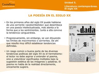 LA POESÍA EN EL SIGLO XX En los primeros años del siglo XX puede hablarse de una corriente «postsimbolista» que desemboca en una poesía intelectualizada, más atenta a la forma que a los sentimientos. Junto a ella convive la tendencia vanguardista.  Progresivamente, sin embargo, se van diluyendo los límites de movimientos o corrientes. De ahí que resulte muy difícil establecer tendencias definidas. Un rasgo común a buena parte de las diversas tendencias poéticas del siglo XX es el hermetismo: el lector no debe aspirar a  entender  el poema, sino a vislumbrar significados múltiples bajo la sugestión estética de las imágenes y palabras. El poema no habla de la realidad directamente, únicamente sugiere. Unidad 5.  Literatura contemporánea. El siglo XX 