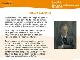 POESÍA ALEMANA Unidad 5.  Literatura contemporánea. El siglo XX Rainer Maria Rilke. Nacido en Praga, su obra es la expresión más perfecta del ideal de pureza estética surgido con el simbolismo. Vivió en su juventud en Berlín, y de esta época es uno de sus primeros libros de poesía,  Libro de horas .  De su segunda etapa, que tiene como eje las artes plásticas, destaca el  Libro de las imágenes , en el que persigue el ideal del «poema-cosa» o «poema-pintura».  Tras explorar las relaciones entre el poeta solitario y su entorno en su célebre libro en prosa,  Los cuadernos de Malte Laurids Brigge , en 1912 comenzó a escribir los primeros versos de uno de los títulos esenciales de la lírica contemporánea,  Elegías de Duino , publicado en 1923. De 1923 es también otro de sus libros más importantes,  Sonetos a Orfeo. 