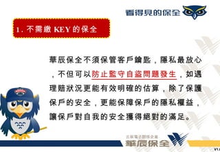 1 . 不需繳 KEY 的保全


      華辰保全不須保管客戶鑰匙，隱私最放心
      ，不但可以防止監守自盜問題發生，如遇
      理賠狀況更能有效明確的估算，除了保護
      保戶的安全，更能保障保戶的隱私權益，
      讓保戶對自我的安全獲得絕對的滿足。


                           V1.0
 