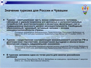 Туризм  – неотъемлемая часть жизни современного человека, связанная с удовлетворением его духовных и интеллектуальных потребностей, восстановлением и развитием физических сил и поддержанием высокого уровня жизнедеятельности. Свободный, образованный, здоровый, активный человек – основа конкурентоспособности страны.  Основные направления деятельности Правительства Российской Федерации на период до 2012 год (распоряжение Правительства России от 17 ноября 2008 г. N 1663-р).  Туризм  – существенная составляющая инновационного развития РФ в долгосрочной перспективе, экономически выгодная и экологически безопасная отрасль национальной экономики. Концепция долгосрочного социально-экономического развития Российской Федерации на период до 2020 года (распоряжение Правительства России от 17 ноября 2008 г. N 1662-р) .   В туризме  заложена одна из точек роста для многих российских регионов  Выступление Президента РФ Д.А. Медведева на совещании, проходившем 1 августа 2008 г. в г. Угличе Ярославской области. Значение туризма для России и Чувашии 