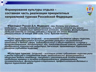 Президент России Д.А. Медведев:   «мы должны все учиться отдыхать…. чтобы новогодние каникулы, и летние отпуска мы могли проводить в нормальных человеческих условиях, занимаясь физкультурой, отдыхая вместе со своими семьями и получая от этого большое удовольствие» (9 января 2009 года, Сочи. Красная поляна) Культура туризма (отдыха)  -  качественное состояние сферы туризма, которое характеризуется высоким уровнем развития общественных отношений в данной сфере, индивидуального и общественного сознания у путешественников, должностных лиц, представителей власти, работников предприятий туристской индустрии, населения, принимающих туристов регионов (субъекты туризма) Культура туризма  (отдыха)  -  осознание всеми субъектами туризма роли и места туризма в современном мире, необходимости формирования в обществе модели поведения, связанной с рациональным использованием свободного времени в лечебно-оздоровительных, рекреационных, познавательных, физкультурно-спортивных, профессионально-деловых и других туристских целях Формирование культуры отдыха –  составная часть реализации приоритетных направлений туризма Российской Федерации 