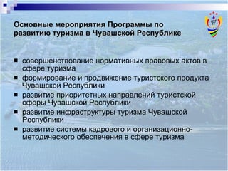 Основные мероприятия Программы по  развитию туризма в Чувашской Республике совершенствование нормативных правовых актов в сфере туризма формирование и продвижение туристского продукта Чувашской Республики  развитие приоритетных направлений туристской сферы Чувашской Республики развитие инфраструктуры туризма Чувашской  Республики развитие системы кадрового и организационно-методического обеспечения в сфере туризма  