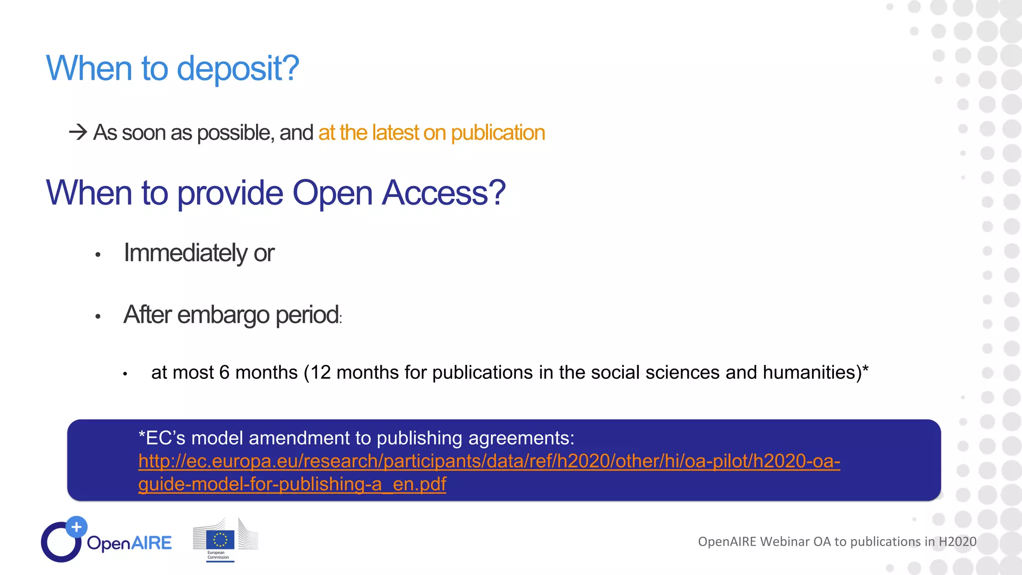 When to deposit?
 As soon as possible, and at the latest on publication
When to provide Open Access?
• Immediately or
• After embargo period:
• at most 6 months (12 months for publications in the social sciences and humanities)*
OpenAIRE Webinar OA to publications in H2020
*EC’s model amendment to publishing agreements:
http://ec.europa.eu/research/participants/data/ref/h2020/other/hi/oa-pilot/h2020-oa-
guide-model-for-publishing-a_en.pdf
 