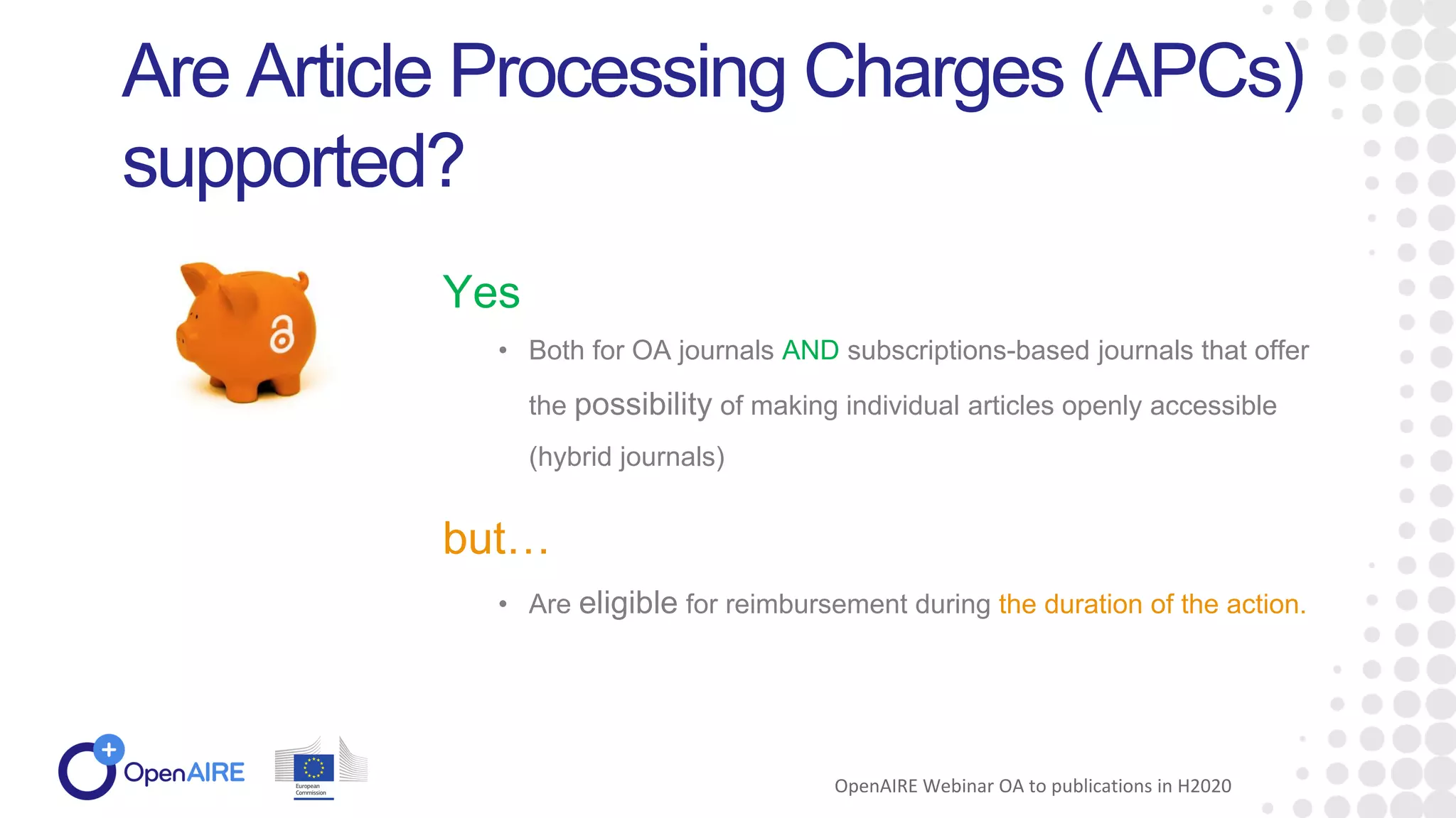 • Both for OA journals AND subscriptions-based journals that offer
the possibility of making individual articles openly accessible
(hybrid journals)
Are Article Processing Charges (APCs)
supported?
Yes
OpenAIRE Webinar OA to publications in H2020
but…
• Are eligible for reimbursement during the duration of the action.
 