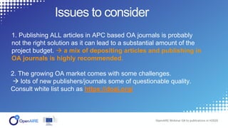 Issues to consider
OpenAIRE Webinar OA to publications in H2020
1. Publishing ALL articles in APC based OA journals is probably
not the right solution as it can lead to a substantial amount of the
project budget.  a mix of depositing articles and publishing in
OA journals is highly recommended.
2. The growing OA market comes with some challenges.
 lots of new publishers/journals some of questionable quality.
Consult white list such as https://doaj.org/
 