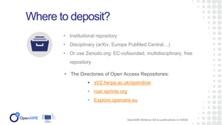 • Institutional repository
• Disciplinary (arXiv, Europe PubMed Central…)
• Or use Zenodo.org: EC-cofounded, multidisciplinary, free
repository
Where to deposit?
• The Directories of Open Access Repositories:
OpenAIRE Webinar OA to publications in H2020
• sV2.herpa.ac.uk/opendoar
• roar.eprints.org
• Explore.openaire.eu
 
