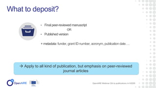 • Final peer-reviewed manuscript
OR
• Published version
+ metadata: funder, grant ID number, acronym, publication date….
What to deposit?
OpenAIRE Webinar OA to publications in H2020
 Apply to all kind of publication, but emphasis on peer-reviewed
journal articles
 