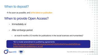 When to deposit?
 As soon as possible, and at the latest on publication
When to provide Open Access?
• Immediately or
• After embargo period:
• at most 6 months (12 months for publications in the social sciences and humanities)*
OpenAIRE Webinar OA to publications in H2020
*EC’s model amendment to publishing agreements:
http://ec.europa.eu/research/participants/data/ref/h2020/other/hi/oa-pilot/h2020-oa-
guide-model-for-publishing-a_en.pdf
 