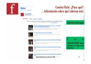 Cuenta Flickr: ¿Para qué?!
          … Información sobre qué interesa más!


                                         Administrada 




                                         C     o     n 
                                         capacidad para 
                                         conocer  lo  que  más 
                                         interesa 



Olga GIL Madrid 17 de octubre de 2008!                 17!
 