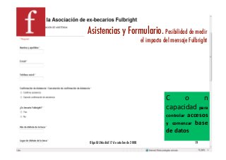 Asistencias y Formulario. Posibilidad de medir
                                         el impacto del mensaje Fulbright!




                                                     C     o     n 
                                                     capacidad para 
                                                              accesos 
                                                     controlar 
                                                     y  comenzar  base 
                                                     de datos 
Olga GIL Madrid 17 de octubre de 2008!                              19!
 