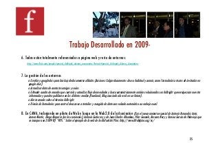 Trabajo Desarrollado en 2009- !
6. Todas están totalmente referenciadas a página web y resto de entornos:!
    http://www.ﬂickr.com/people/spanish_fulbright_alumni_association/?search=Spanish_Fulbright_Alumni_Association!



7. La gestión de los entornos!
     o Gestión y google docs para backup de documentos oﬁciales (Acciones: Colgar documentos de uso habitaul y común, como formularios o textos de invitación en
     google docs)!
     o Actualizar datos de contactos amigos y socios!
     o GReader cuadro de mandos que controla y actualiza ﬂujo de novedades y busca automáticamente noticias relacionadas con Fulbright que enriquezcan nuestra
     información y pueden publicarse en los distintos medios (Facebook, Blog asociado a la web en un futuro). !
     o Alerta creada sobre el término Fulbright.!
     o Diseño de formularios para control de accesos a tertulias y recogida de datos con volcado automático a una hoja excel. !

8. En CAWA, trabajando en piloto de Web y luego en la Web2.0 de la Asociación (Con el asesoramiento especial de Antonio Fernandez Anta,
     Lorena Martín, Diego Chaparro (en los comienzos), Antonio Gutierrez, y de Jean-Charles Blondeau, Pilar Gonzalo, Bassam Nory y Tareixa García de Polavieja que
     se incorpora en 2009-10) *90%.* Sobre el ejemplo de la web de los Rafael del Pino: http://www.bfrdelpino.org/es/!




                                                                                                                                                       25!
 
