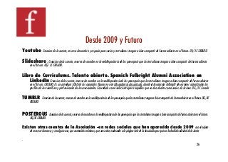 Desde 2009 y Futuro !
Youtube           Creacion de la cuenta, reserva de nombre y espacio para socios y tertulianos tengan a bien compartir de forma abierta en el futuro. OJ/ JC CREADO.!

Slideshare : Creacion de la cuenta, reserva de nombre en la webRepositorio de los powerpoin que los tertulianos tengan a bien compartir de forma abierta
      en el futuro. OG/ JC CREADO.!

Libro de Curriculums. Talento abierto. Spanish Fulbright Alumni Association en
   LinkedIn Creacion de la cuenta, reserva de nombre en la webRepositorio de los powerpoin que los tertulianos tengan a bien compartir de forma abierta
      en el futuro. CREADO. Es un privilegio SOLO de los asociados ﬁgurar en este libro abierto de currícula, donde la Asociación Fulbright desea tener actualizados los
      perﬁles de los cientíﬁcos y profesionales de los asociaciados. Concebido como valor extra para aquellos que se den de alta como socios de la Asoc. OG /JC Creado!

TUMBLR Creacion de la cuenta, reserva de nombre en la webRepositorio de los powerpoin que los tertulianos tengan a bien compartir de forma abierta en el futuro. OG/JC
      CREADO.!


POSTEROUS Creacion de la cuenta, reserva de nombre en la webRepositorio de los powerpoin que los tertulianos tengan a bien compartir de forma abierta en el futuro.
      OG/JC CREADO.!

Existen otras cuentas de la Asociación --en redes sociales que han aparecido desde 2009 con el objeto
      de reservar la marca, y en algun caso, que contenidos mínimos, que nos están enlazadas a la página web de la Asociación por que no ha habido solicitud de la Junta!

.!
                                                                                                                                                                       26!
 