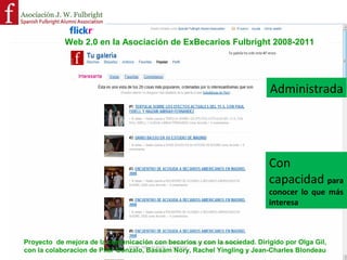 La Web 2.0 de la Asociación de ExBecarios Fulbright se diseña con los
Estatutos de la Asociación J. William Fulbright en mente
                                                                                                     Estatutos !
                                                                       ARTÍCULO 3: FINES ESPECÍFICOS DE LA ASOCIACIÓN !

    •  Favorecer el contacto entre candidatos, becarios y ex becarios, mencionados en el párrafo
       anterior. !
    •  Facilitar los contactos y colaboración profesional entre estos becarios. !
    •  Contribuir al funcionamiento y asegurar la continuidad de este tipo de programas de
       intercambio cultural, educativo y cientíﬁco. !
    •  Organizar actividades culturales y profesionales que puedan resultar de interés para los
       asociados. !
    •  Colaborar con otras Asociaciones de carácter análogo.!

  Proyecto de mejora de la comunicación con becarios y con la sociedad. Dirigido por Olga Gil (CAO), con
  la colaboracion de Pilar Gonzalo, Bassam Nory, Rachel Yingling y Jean-Charles Blondeau !

                                     Olga GIL Madrid 17 de octubre de 2008!                                               4!
 