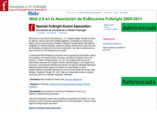 Visión: Mejorar la comunicación con los becarios españoles que
                           vuelven del extranjero, entre socios y contribuir a incrementar el
                          Plan de Acción!
                                                                            número de socios!
Tomando como referencias otras Asociaciones que nos sirvieron de guía !
              (Rafael del Pino en 2008 era ejemplar y muy adelantada)        !
   Paquetes de trabajo:!
   1. Limpieza del logotipo !
   2. Delicious!
   3. Facebook !
   4. Spanish Fulbright Alumni Association en LinkedIn!
   5. Flickr!
   6. La gestión de los entornos !
   7. Sistema totalmente referenciado a página web y resto de entornos!
   8. En CAWA, trabajando en piloto de Web de la Asociación         !
                                                                                       5!
                                    Olga GIL Madrid 17 de octubre de 2008!
 