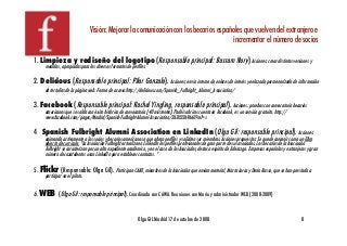 Visión: Mejorar la comunicación con los becarios españoles que vuelven del extranjero e !
                                                                                        incrementar el número de socios                                                  !
1. Limpieza y rediseño del logotipo (Responsable principal: Bassam Nory) Acciones: crear distintas versiones y
     medidas, apropiadas para los diversos formatos de perﬁles.!

2. Delicious (Responsable principal: Pilar Gonzalo). Acciones: envío interno de enlaces de interés y enlazado pormenorizado de información
     de tertulias de la página web. Forma de acceso:http://delicious.com/Spanish_Fulbright_Alumni_Association/!

3. Facebook (Responsable principal: Rachel Yingling, responsable principal). Acciones: pruebas con convocatoria becarios
     americanos que se salda con éxito histórico de convocatoria (40 asistentes). Podéis abriros cuenta en Facebook, es un servicio gratuíto. http://
     www.facebook.com/pages/Madrid/Spanish-Fulbright-Alumni-Association/26203269660?ref=s!

4 Spanish Fulbright Alumni Association en LinkedIn (Olga Gil: responsable principal). Acciones:
     animando activamente a los socios y becarios americanos a que abran perﬁles y soliciten ser miembros. Acciones propuestas: Se puede concenir como un libro
     abierto de currícula: "La Asociación Fulbright actualiza en LinkedIn los perﬁles profesionales de gran parte de sus asociados. Los becarios de la Asociación
     Fulbright se caracterizan por un alto expediente académico, y en el caso de los Asociados, destaca espíritu de liderazgo. Empresas españolas y extranjeras y gran
     número de cazatalentos usan LinkedIn para establecer contactos. “!

5. Flickr (Responsable: Olga Gil). Participan CABE, miembros de la Asociación que envían material, Marta Lorca y Darío Basso, que se han prestado a
     participar en el piloto.!


6. WEB (Olga Gil: responsable principal). Coordinada con CAWA. Reuniones con Mario y administrador WEB (2008-2009)!


                                                            Olga GIL Madrid 17 de octubre de 2008!                                                          8!
 