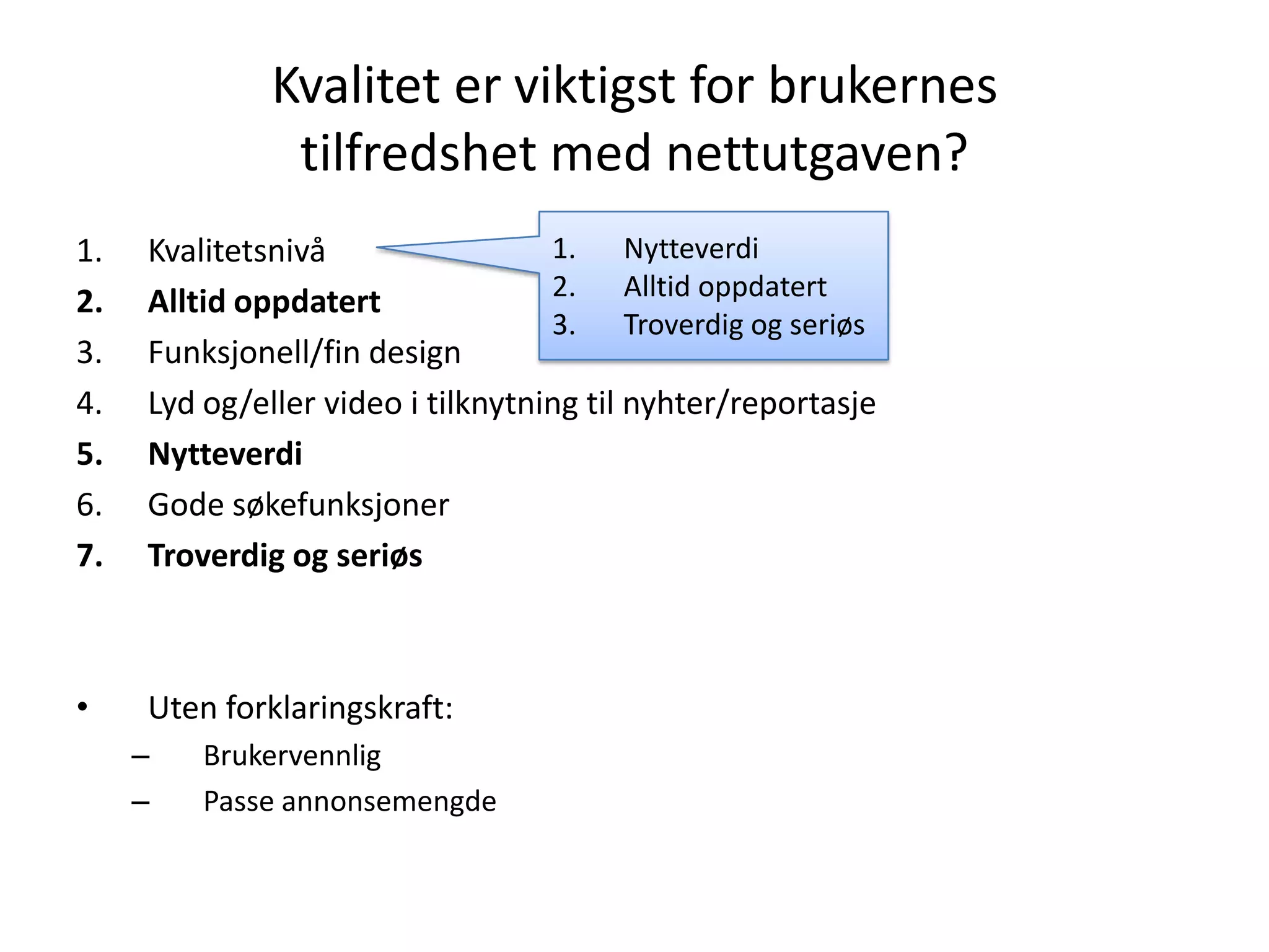 Kvalitet er viktigst for brukernes
               tilfredshet med nettutgaven?
1.   Kvalitetsnivå                 1. Nytteverdi
                                   2. Alltid oppdatert
2.   Alltid oppdatert
                                   3. Troverdig og seriøs
3.   Funksjonell/fin design
4.   Lyd og/eller video i tilknytning til nyhter/reportasje
5.   Nytteverdi
6.   Gode søkefunksjoner
7.   Troverdig og seriøs



•    Uten forklaringskraft:
     –   Brukervennlig
     –   Passe annonsemengde
 