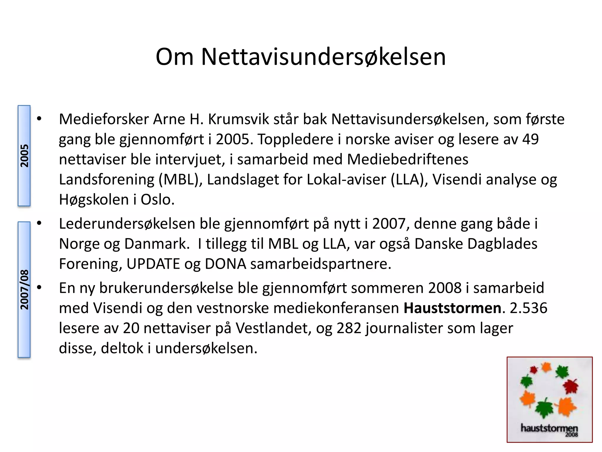 Om Nettavisundersøkelsen

          • Medieforsker Arne H. Krumsvik står bak Nettavisundersøkelsen, som første
            gang ble gjennomført i 2005. Toppledere i norske aviser og lesere av 49
2005




            nettaviser ble intervjuet, i samarbeid med Mediebedriftenes
            Landsforening (MBL), Landslaget for Lokal-aviser (LLA), Visendi analyse og
            Høgskolen i Oslo.
          • Lederundersøkelsen ble gjennomført på nytt i 2007, denne gang både i
            Norge og Danmark. I tillegg til MBL og LLA, var også Danske Dagblades
            Forening, UPDATE og DONA samarbeidspartnere.
2007/08




          • En ny brukerundersøkelse ble gjennomført sommeren 2008 i samarbeid
            med Visendi og den vestnorske mediekonferansen Hauststormen. 2.536
            lesere av 20 nettaviser på Vestlandet, og 282 journalister som lager
            disse, deltok i undersøkelsen.
 