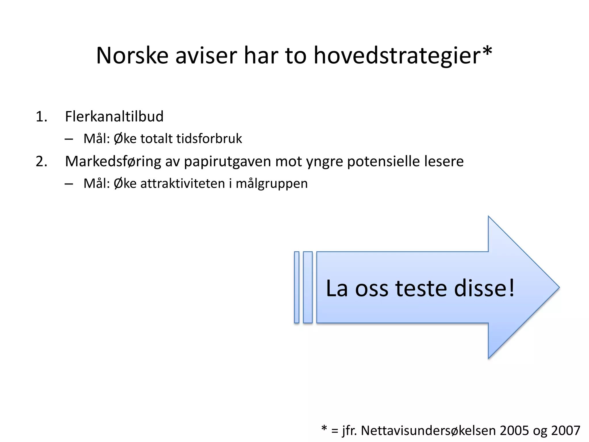 Norske aviser har to hovedstrategier*

1.   Flerkanaltilbud
     – Mål: Øke totalt tidsforbruk
2.   Markedsføring av papirutgaven mot yngre potensielle lesere
     – Mål: Øke attraktiviteten i målgruppen




                                               La oss teste disse!




                                               * = jfr. Nettavisundersøkelsen 2005 og 2007
 