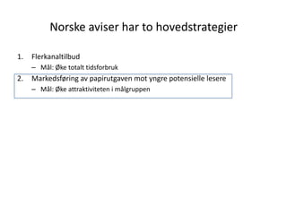 Norske aviser har to hovedstrategier

1.   Flerkanaltilbud
     – Mål: Øke totalt tidsforbruk
2.   Markedsføring av papirutgaven mot yngre potensielle lesere
     – Mål: Øke attraktiviteten i målgruppen
 