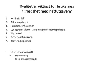 Kvalitet er viktigst for brukernes
               tilfredshet med nettutgaven?
1.   Kvalitetsnivå
2.   Alltid oppdatert
3.   Funksjonell/fin design
4.   Lyd og/eller video i tilknytning til nyhter/reportasje
5.   Nytteverdi
6.   Gode søkefunksjoner
7.   Troverdig og seriøs



•    Uten forklaringskraft:
     –   Brukervennlig
     –   Passe annonsemengde
 