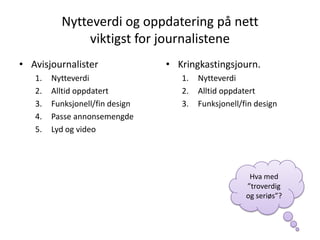 Nytteverdi og oppdatering på nett
               viktigst for journalistene
• Avisjournalister               • Kringkastingsjourn.
   1.   Nytteverdi                  1.   Nytteverdi
   2.   Alltid oppdatert            2.   Alltid oppdatert
   3.   Funksjonell/fin design      3.   Funksjonell/fin design
   4.   Passe annonsemengde
   5.   Lyd og video




                                                       Hva med
                                                      ”troverdig
                                                      og seriøs”?
 