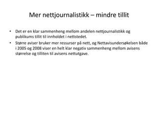 Mer nettjournalistikk – mindre tillit

• Det er en klar sammenheng mellom andelen nettjournalistikk og
  publikums tillit til innholdet i nettstedet.
• Større aviser bruker mer ressurser på nett, og Nettavisundersøkelsen både
  i 2005 og 2008 viser en helt klar negativ sammenheng mellom avisens
  størrelse og tilliten til avisens nettutgave.
 