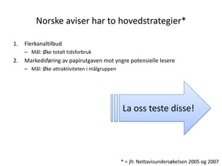 Norske aviser har to hovedstrategier*

1.   Flerkanaltilbud
     – Mål: Øke totalt tidsforbruk
2.   Markedsføring av papirutgaven mot yngre potensielle lesere
     – Mål: Øke attraktiviteten i målgruppen




                                               La oss teste disse!




                                               * = jfr. Nettavisundersøkelsen 2005 og 2007
 