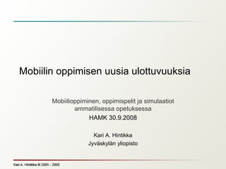 Mobiilin oppimisen uusia ulottuvuuksia  Mobiilioppiminen, oppimispelit ja simulaatiot ammatilisessa opetuksessa HAMK 30.9.2008 Kari A. Hintikka Jyväskylän yliopisto 