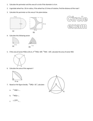 O
P
QR
1. Calculate the perimeter and the area of a circle if the diameter is 4 cm.
2. A gerobak wheel has 20 cm radius, if the wheel has 15 times of rotation, find the distance of the road !
3. Calculate the perimeter an the area of the plane below.
4. Calculate this following sector
5. If the area of sector POQ is 20 cm, if POQ = 800
, ROS = 600
, calculate the area of sector ROS
6. Calculate the area of the segment !
7. Based on the figure beside, ORQ = 35 0
, calculate :
a. RQO = …
b. ROQ =…
c. = …
(a)
(b)
(a) (b)
 