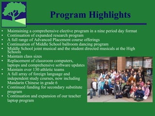 Program Highlights Maintaining a comprehensive elective program in a nine period day format Continuation of expanded research program A full range of Advanced Placement course offerings Continuation of Middle School ballroom dancing program Middle School joint musical and the student directed musicals at the High Schools Maintain class sizes Replacement of classroom computers,  laptops and comprehensive software updates Maintain over 130 athletic teams A full array of foreign language and  independent study courses, now including Mandarin Chinese in grade 6 Continued funding for secondary substitute program Continuation and expansion of our teacher laptop program 