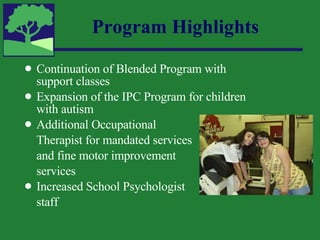 Continuation of Blended Program with support classes Expansion of the IPC Program for children with autism Additional Occupational  Therapist for mandated services and fine motor improvement  services Increased School Psychologist  staff Program Highlights 