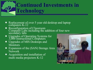 Continued Investments in Technology Replacement of over 5 year old desktop and laptop computers K-12 Reconfiguration of Classroom  Computer Labs including the addition of four new secondary labs Upgrades of Operating Systems for  3,000 Instructional Computers Upgrades of MIS Desktops and  Monitors Expansion of the (SAN) Storage Area  Network Acquisition and installation of  multi media projectors K-12 
