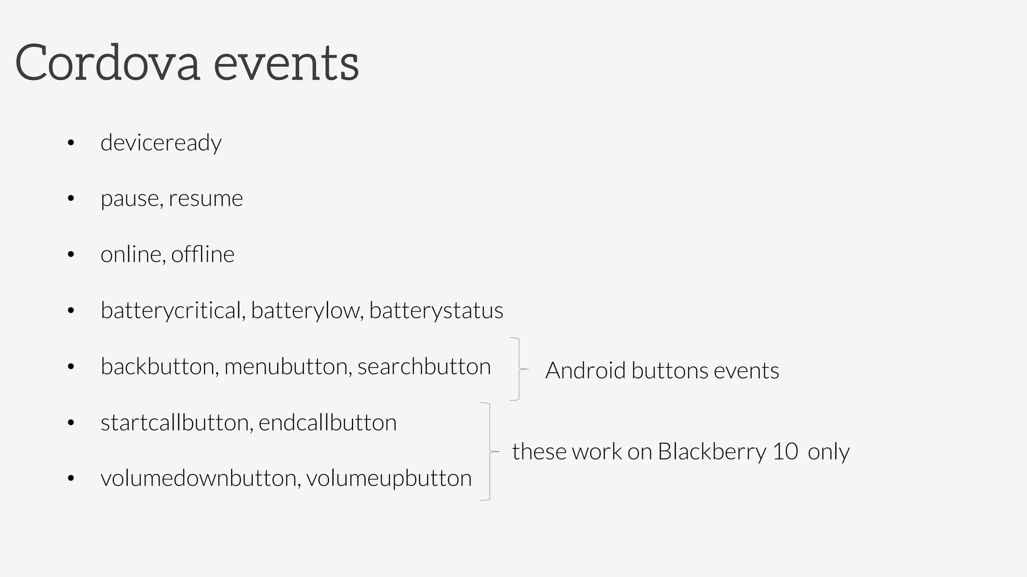 Cordova events
•  deviceready
•  pause, resume
•  online, ofﬂine
•  batterycritical, batterylow, batterystatus
•  backbutton, menubutton, searchbutton
•  startcallbutton, endcallbutton
•  volumedownbutton, volumeupbutton
these work on Blackberry 10 only
Android buttons events
 