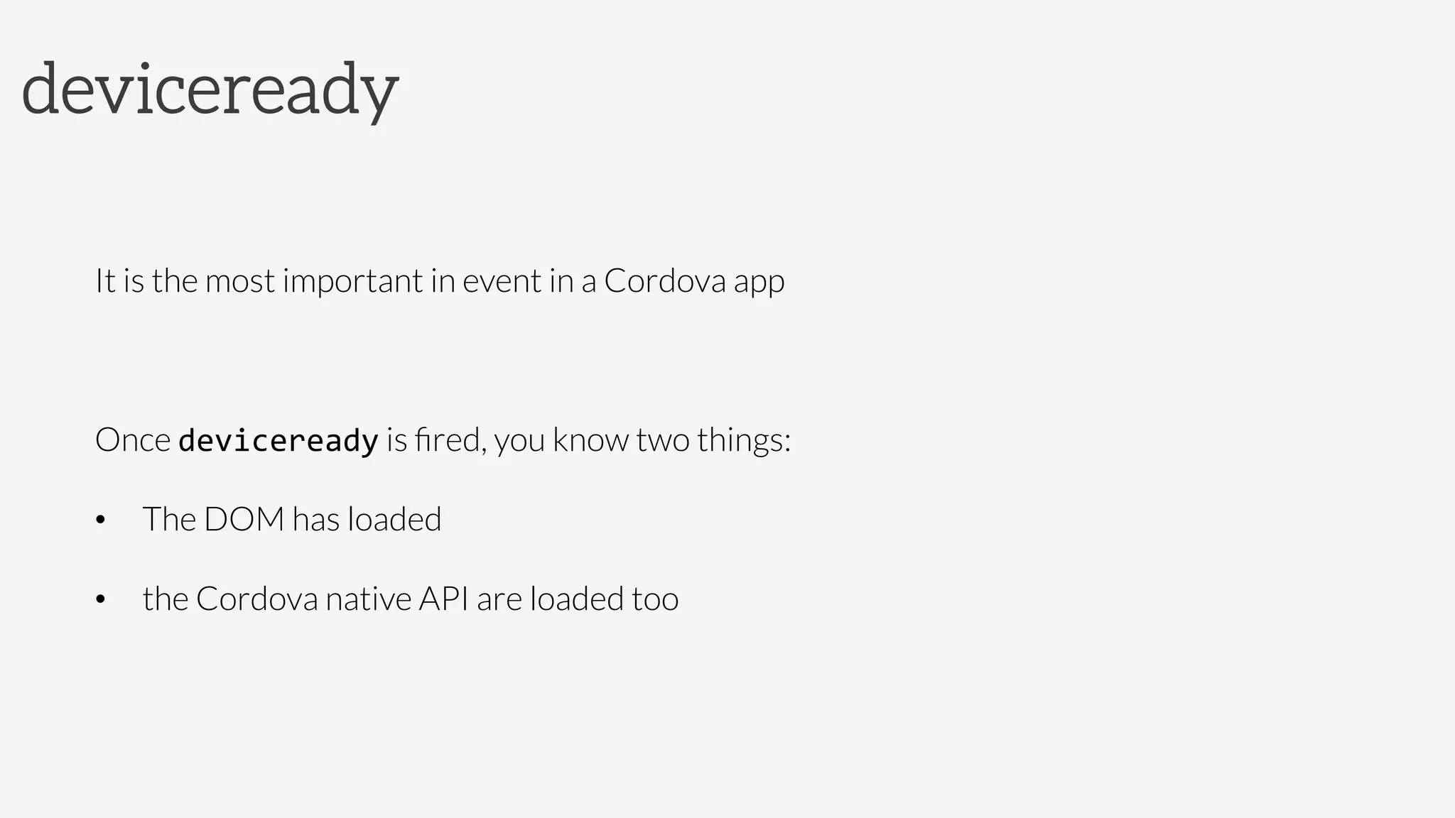 deviceready

It is the most important in event in a Cordova app

Once deviceready is ﬁred, you know two things: 
•  The DOM has loaded
•  the Cordova native API are loaded too
 