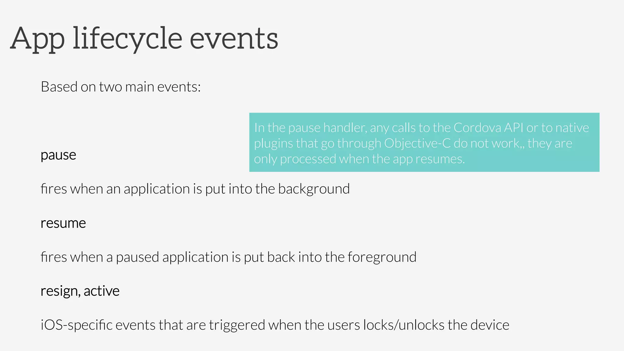 App lifecycle events
Based on two main events:

pause

ﬁres when an application is put into the background
resume

ﬁres when a paused application is put back into the foreground
resign, active
iOS-speciﬁc events that are triggered when the users locks/unlocks the device
In the pause handler, any calls to the Cordova API or to native
plugins that go through Objective-C do not work,, they are
only processed when the app resumes.
 