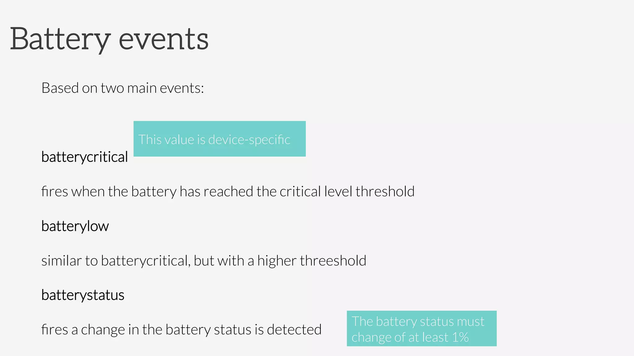 Battery events
Based on two main events:

batterycritical

ﬁres when the battery has reached the critical level threshold
batterylow

similar to batterycritical, but with a higher threeshold
batterystatus

ﬁres a change in the battery status is detected
This value is device-speciﬁc
The battery status must
change of at least 1%
 