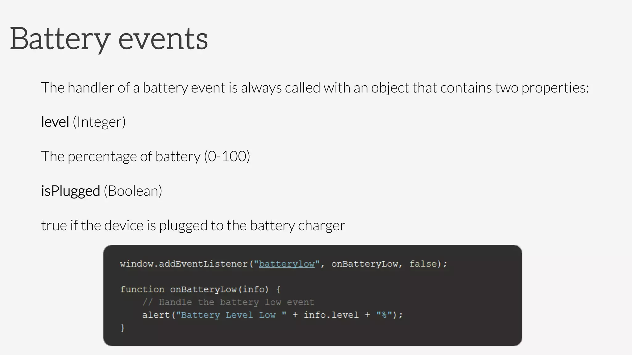 Battery events
The handler of a battery event is always called with an object that contains two properties:
level (Integer)

The percentage of battery (0-100)
isPlugged (Boolean)

true if the device is plugged to the battery charger



 