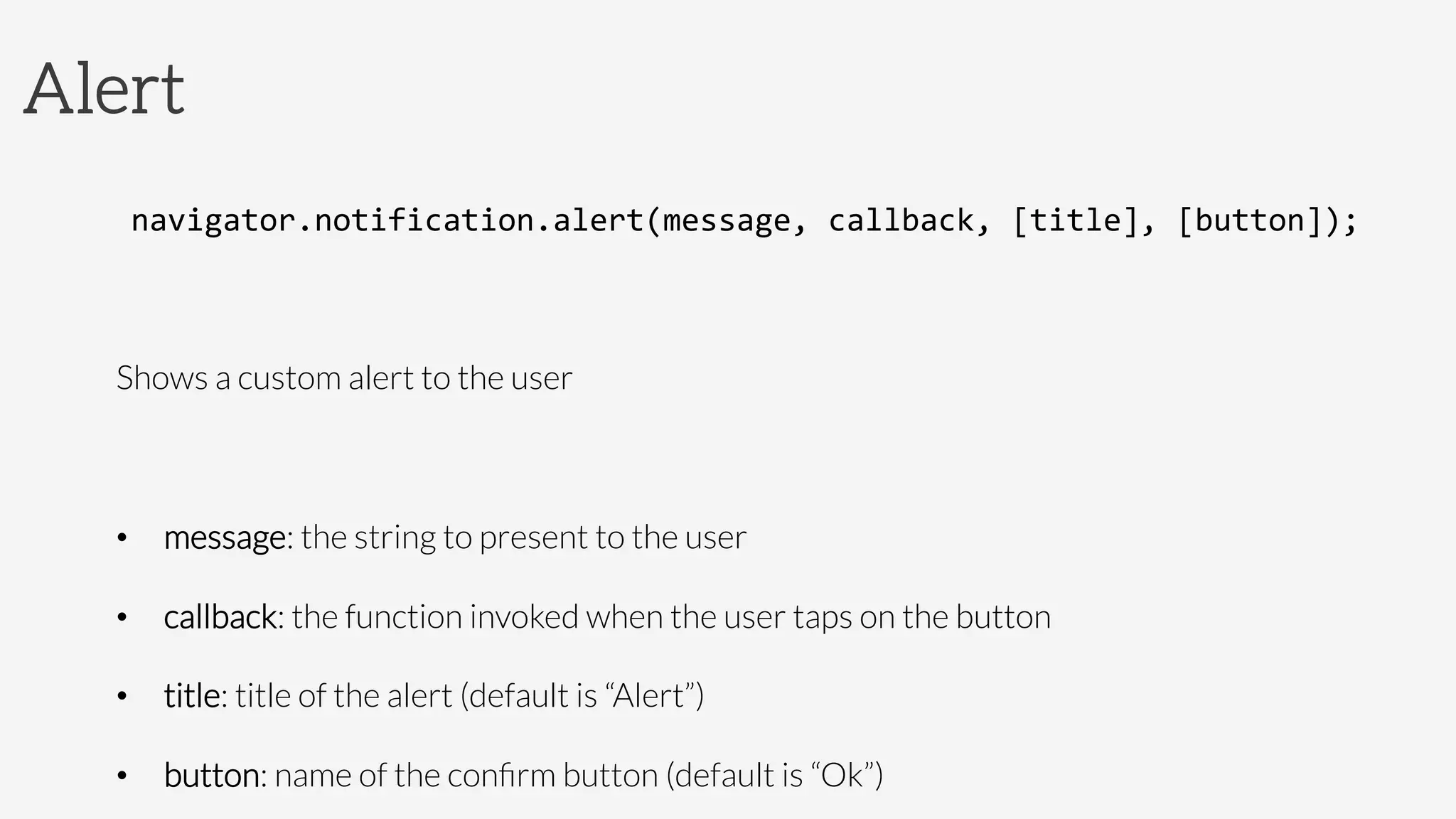 Alert
navigator.notification.alert(message,	
  callback,	
  [title],	
  [button]);	
  

Shows a custom alert to the user

•  message: the string to present to the user
•  callback: the function invoked when the user taps on the button
•  title: title of the alert (default is “Alert”)
•  button: name of the conﬁrm button (default is “Ok”)
 