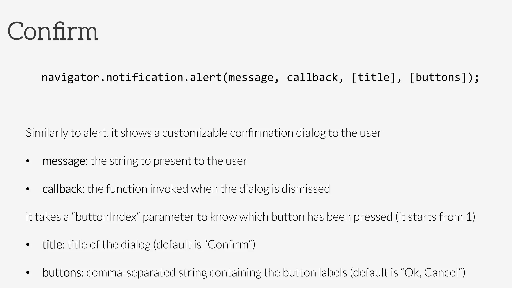 Conﬁrm
navigator.notification.alert(message,	
  callback,	
  [title],	
  [buttons]);	
  

Similarly to alert, it shows a customizable conﬁrmation dialog to the user
•  message: the string to present to the user
•  callback: the function invoked when the dialog is dismissed

it takes a “buttonIndex“ parameter to know which button has been pressed (it starts from 1)
•  title: title of the dialog (default is “Conﬁrm”)
•  buttons: comma-separated string containing the button labels (default is “Ok, Cancel”)
 