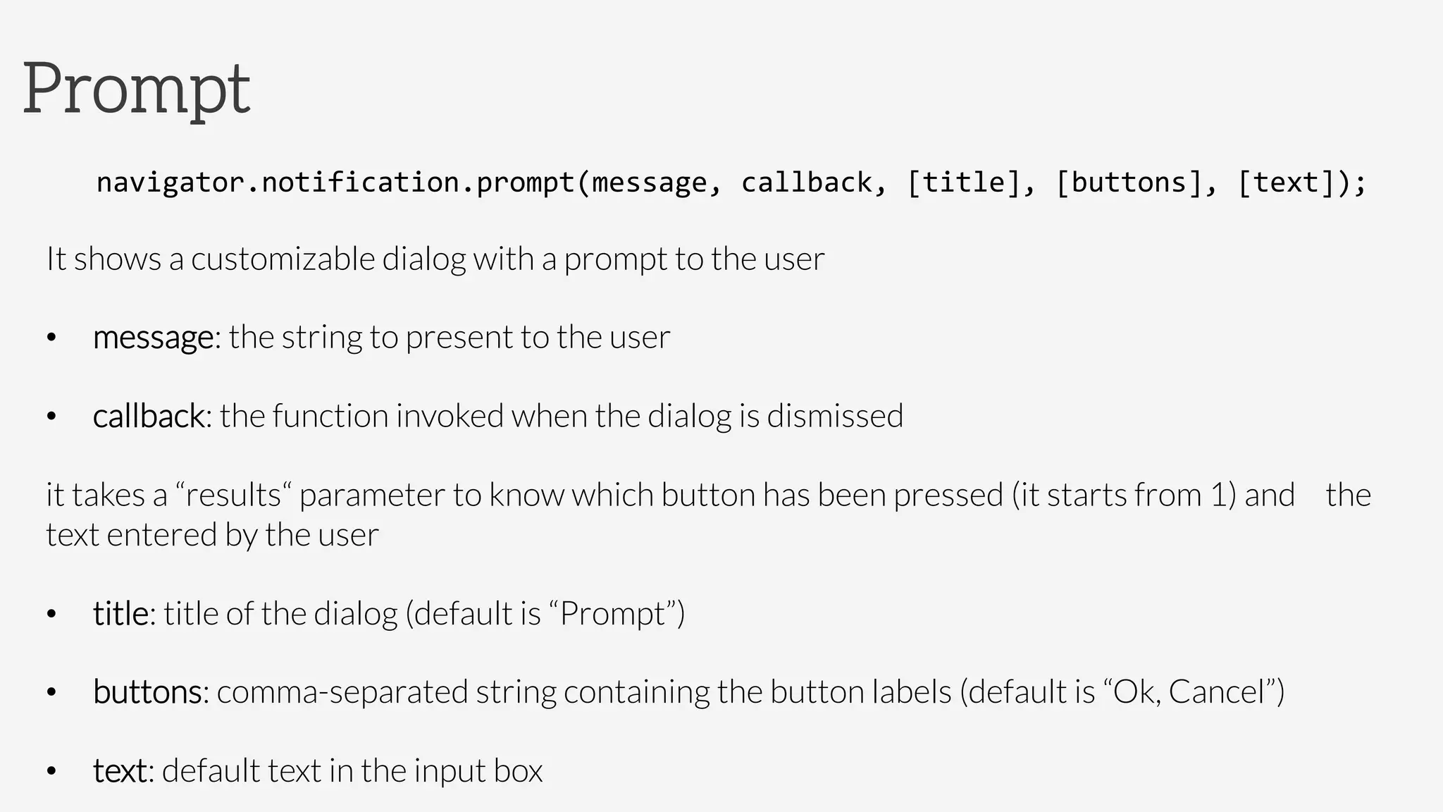Prompt
navigator.notification.prompt(message,	
  callback,	
  [title],	
  [buttons],	
  [text]);	
  
It shows a customizable dialog with a prompt to the user
•  message: the string to present to the user
•  callback: the function invoked when the dialog is dismissed

it takes a “results“ parameter to know which button has been pressed (it starts from 1) and 
the
text entered by the user
•  title: title of the dialog (default is “Prompt”)
•  buttons: comma-separated string containing the button labels (default is “Ok, Cancel”)
•  text: default text in the input box 
 