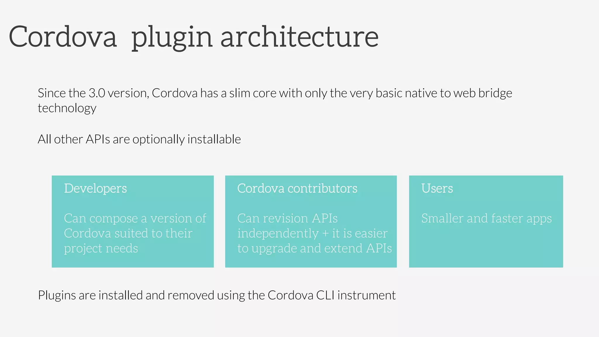 Cordova plugin architecture
Since the 3.0 version, Cordova has a slim core with only the very basic native to web bridge
technology
All other APIs are optionally installable 




Plugins are installed and removed using the Cordova CLI instrument
Developers

Can compose a version of
Cordova suited to their
project needs
Cordova contributors

Can revision APIs
independently + it is easier
to upgrade and extend APIs
Users

Smaller and faster apps
 