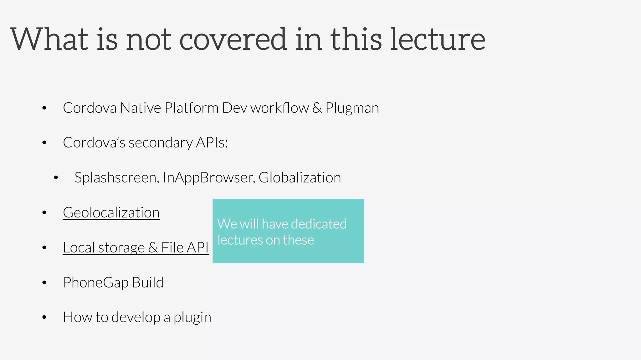 What is not covered in this lecture
•  Cordova Native Platform Dev workﬂow  Plugman
•  Cordova’s secondary APIs:
•  Splashscreen, InAppBrowser, Globalization
•  Geolocalization
•  Local storage  File API
•  PhoneGap Build 
•  How to develop a plugin
We will have dedicated
lectures on these
 